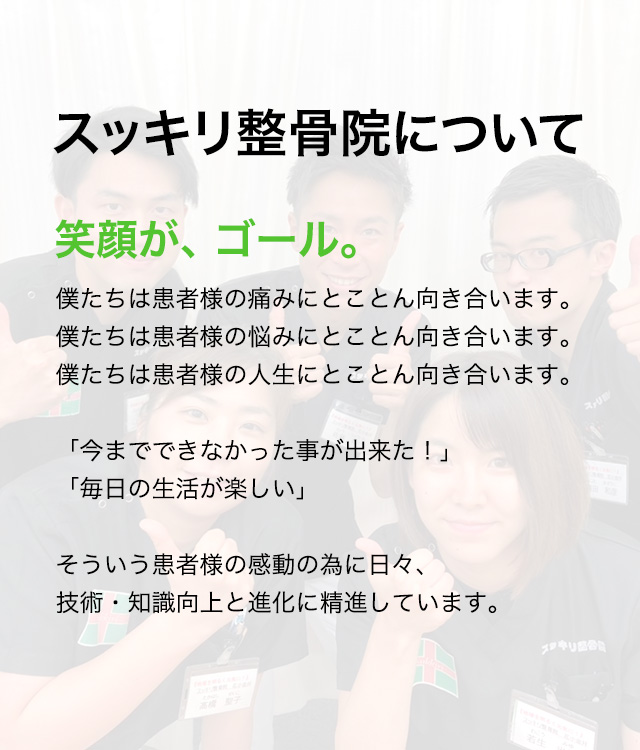 スッキリ整骨院について 笑顔が、ゴール。僕たちは患者様の痛みにとことん向き合います。
僕たちは患者様の悩みにとことん向き合います。僕たちは患者様の人生にとことん向き合います。「今までできなかった事が出来た！」「毎日の生活が楽しい」そういう患者様の感動の為に日々、技術・知識向上と進化に精進しています。