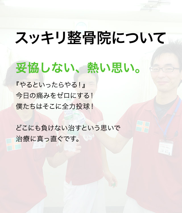 スッキリ整骨院について 妥協しない、熱い思い。『やるといったらやる！』今日の痛みをゼロにする！僕たちはそこに全力投球！どこにも負けない治すという思いで治療に真っ直ぐです。