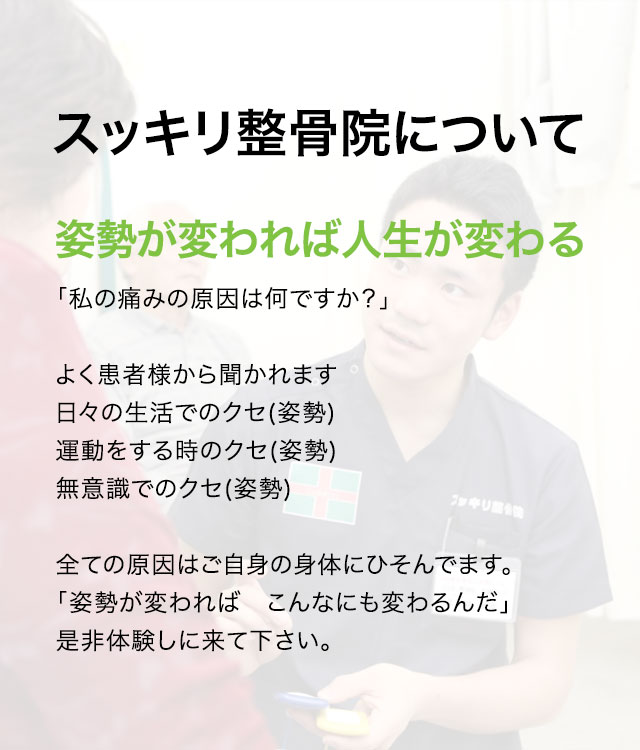 スッキリ整骨院について 姿勢が変われば人生が変わる「私の痛みの原因は何ですか？」よく患者様から聞かれます 日々の生活でのクセ(姿勢)運動をする時のクセ(姿勢)無意識でのクセ(姿勢)全ての原因はご自身の身体にひそんでます。「姿勢が変わればこんなにも変わるんだ」是非体験しに来て下さい
