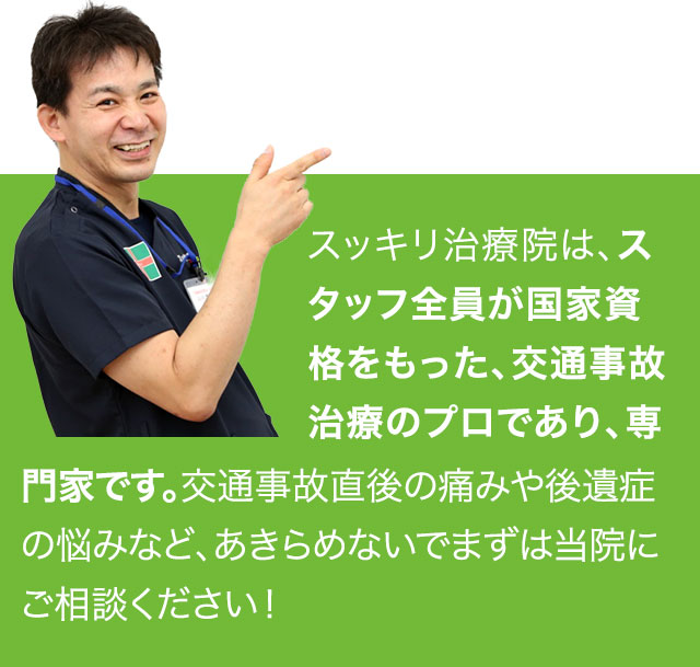 スッキリ治療院は、スタッフ全員が国家資格をもった、交通事故治療のプロであり、専門家です。交通事故直後の痛みや後遺症の悩みなど、あきらめないでまずは当院にご相談ください！