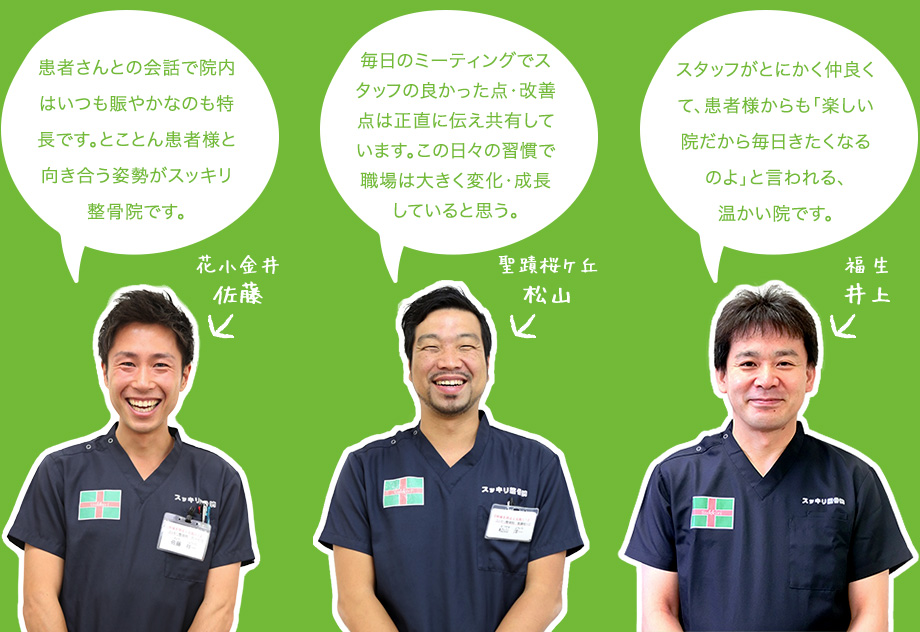 患者さんとの会話で院内はいつも賑やかなのも特長です。とことん患者様と向き合う姿勢がスッキリ整骨院です。 毎日のミーティングでスタッフの良かった点・改善点は正直に伝え共有しています。この日々の習慣で職場は大きく変化・成長していると思う。スタッフがとにかく仲良くて、患者様からも「楽しい院だから毎日きたくなるのよ」と言われる、
温かい院です。