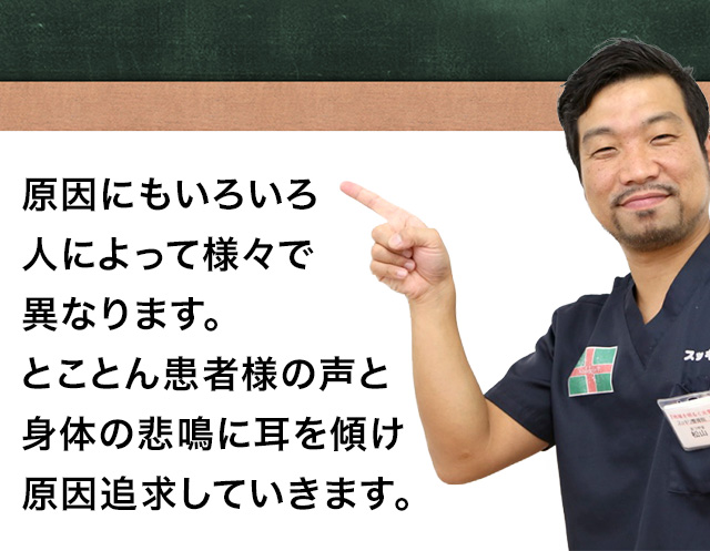 原因にもいろいろ人によって様々で異なります。とことん患者様の声と身体の悲鳴に耳を傾け原因追求していきます。